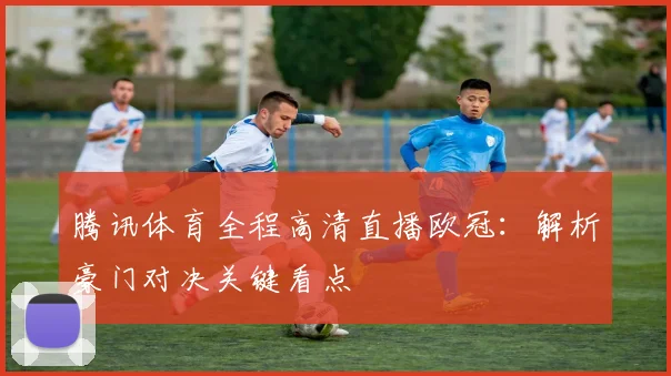 腾讯体育全程高清直播欧冠：解析豪门对决关键看点