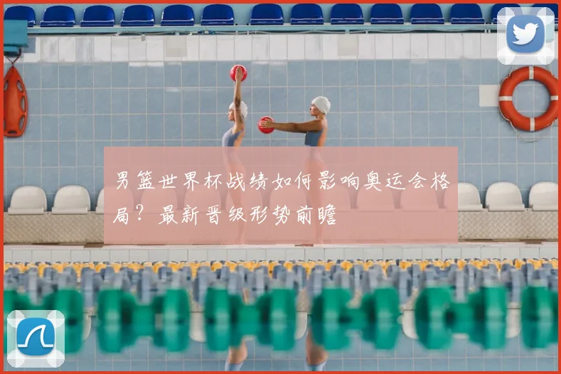 男篮世界杯战绩如何影响奥运会格局？最新晋级形势前瞻