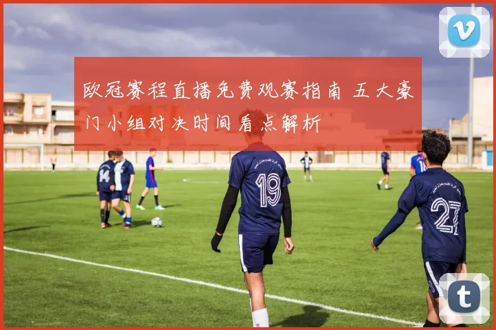 欧冠赛程直播免费观赛指南 五大豪门小组对决时间看点解析