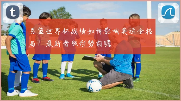 男篮世界杯战绩如何影响奥运会格局？最新晋级形势前瞻