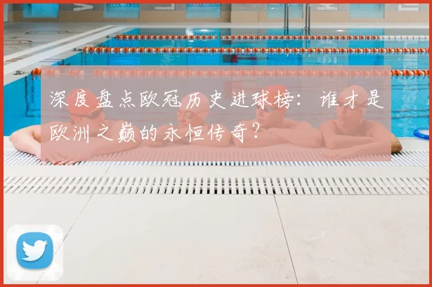 深度盘点欧冠历史进球榜：谁才是欧洲之巅的永恒传奇？