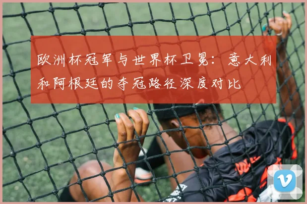 欧洲杯冠军与世界杯卫冕：意大利和阿根廷的夺冠路径深度对比