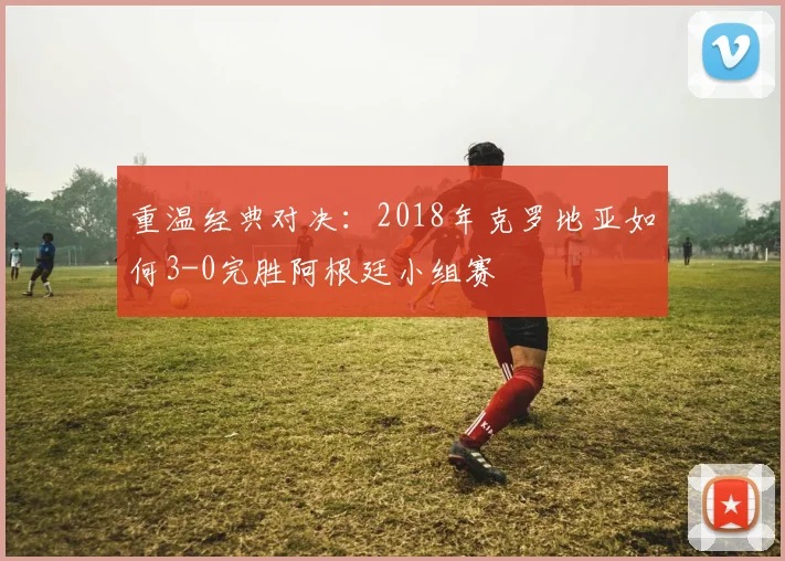 重温经典对决：2018年克罗地亚如何3-0完胜阿根廷小组赛