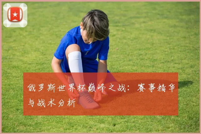 俄罗斯世界杯巅峰之战:赛事精华与战术分析