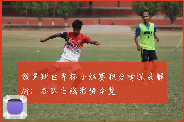 俄罗斯世界杯小组赛积分榜深度解析：各队出线形势全览