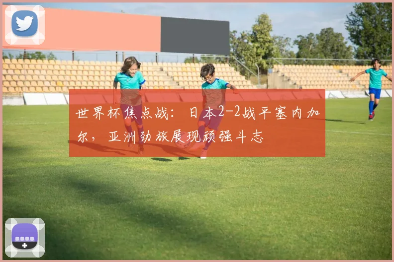 世界杯焦点战:日本2-2战平塞内加尔,亚洲劲旅展现顽强斗志