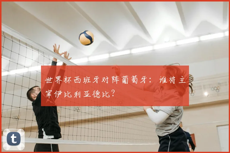 世界杯西班牙对阵葡萄牙：谁将主宰伊比利亚德比？