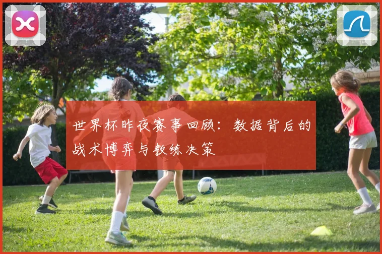 世界杯昨夜赛事回顾:数据背后的战术博弈与教练决策