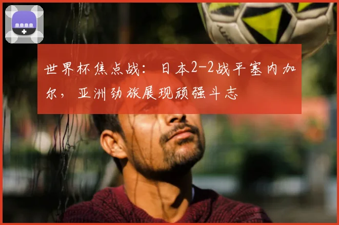 世界杯焦点战:日本2-2战平塞内加尔,亚洲劲旅展现顽强斗志