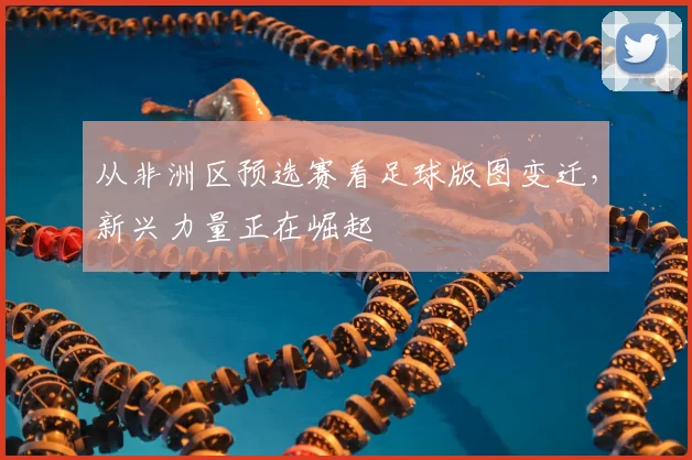 从非洲区预选赛看足球版图变迁,新兴力量正在崛起