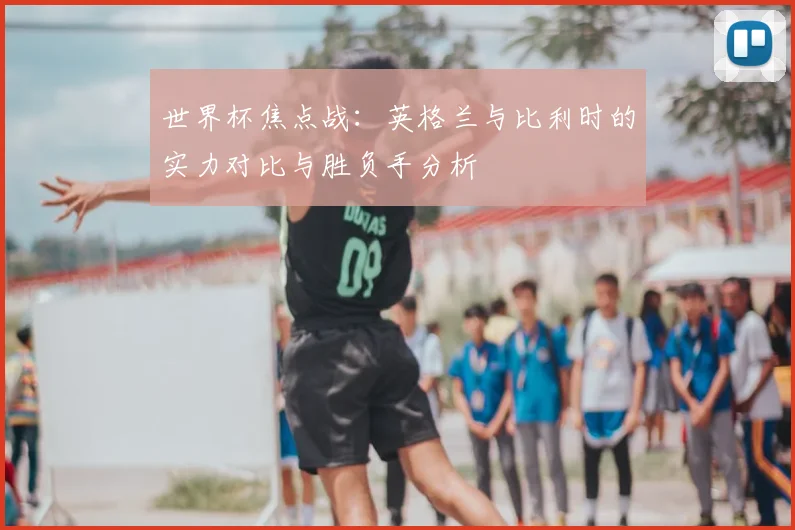 世界杯焦点战:英格兰与比利时的实力对比与胜负手分析
